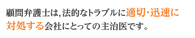 顧問弁護士は，法的なトラブルに適切・迅速に対処する会社にとっての主治医です。